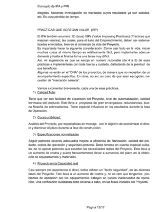 Concepto de IPA y PMI
Pagina 12/17
elegidas, haciendo investigación de mercados cuyos resultados ya son sabidos,
etc. Es pura pérdida de tiempo.
PRACTICAS QUE AGREGAN VALOR (VIP)
El IPA también enumera 12 (doce) VIPs (Value Improving Practices) (Practicas que
mejoran valores), las cuales, para el éxito del Emprendimiento, deben ser sistema-
tizadas e iniciadas, bien en el comienzo de vida del Proyecto.
Es importante hacer la siguiente consideración: Como casi todo en la vida, iniciar
muchas cosas al mismo tiempo es relativamente fácil, pero implantarlas adecua-
damente y hasta el final se torna una tarea muy difícil.
Así, mi sugerencia es que se escoja un numero razonable (de 4 a 6) de esas
prácticas e impleméntelas con toda fuerza y cuidado, disfrutando de la plenitud de
sus beneficios.
Algunas ya están en el “DNA” de los proyectos, de manera que no necesitan de un
acompañamiento especifico. En otras, no así, en caso de que sean escogidas, ne-
cesitan de “marcación cerrada”.
Vamos a comentar brevemente, cada una de esas prácticas.
1) Calidad Total
Tiene que ver con facilidad de expansión del Proyecto, nivel de automatización, calidad
intrínseca del producto. Esto lleva a proyectos de gran envergadura, redundancias, bue-
na filosofía de sobresalientes. Tiene especial influencia en los resultados durante la fase
de Operación.
2) Constructibilidad:
Análisis del Proyecto, por especialistas en montaje, con lo objetivo de economizar el dine-
ro y disminuir el plazo durante la fase de construcción.
3) Especificaciones normalizadas
Seguir patrones severos adecuados mejora la eficiencia de fabricación, calidad del pro-
ducto, costos de operación y seguridad personal. Debe tenerse en cuenta especial cuida-
do, de no aplicar patrones que excedan las necesidades reales del Proyecto. Esto lleva a
un aumento de costos y puede frecuentemente llevar a aumentos del plazo en la obten-
ción de equipamientos y materiales.
4) Proyecto en la Capacidad real
Casi siempre (mi experiencia lo dice), todos utilizan un “factor seguridad”, en las diversas
fases del Proyecto. Esto lleva a un aumento de costos y, no es raro que tengamos pro-
blemas de operación por los equipamientos trabajen en puntos inadecuados de opera-
ción. Una verificación cuidadosa debe llevarse a cabo, en las fases iniciales del Proyecto.
 