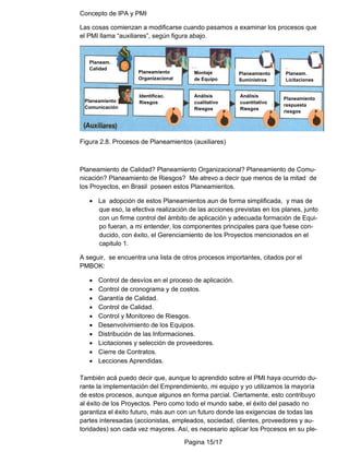 Concepto de IPA y PMI
Pagina 15/17
Las cosas comienzan a modificarse cuando pasamos a examinar los procesos que
el PMI llama “auxiliares”, según figura abajo.
Figura 2.8. Procesos de Planeamientos (auxiliares)
Planeamiento de Calidad? Planeamiento Organizacional? Planeamiento de Comu-
nicación? Planeamiento de Riesgos? Me atrevo a decir que menos de la mitad de
los Proyectos, en Brasil poseen estos Planeamientos.
• La adopción de estos Planeamientos aun de forma simplificada, y mas de
que eso, la efectiva realización de las acciones previstas en los planes, junto
con un firme control del ámbito de aplicación y adecuada formación de Equi-
po fueran, a mi entender, los componentes principales para que fuese con-
ducido, con éxito, el Gerenciamiento de los Proyectos mencionados en el
capitulo 1.
A seguir, se encuentra una lista de otros procesos importantes, citados por el
PMBOK:
• Control de desvíos en el proceso de aplicación.
• Control de cronograma y de costos.
• Garantía de Calidad.
• Control de Calidad.
• Control y Monitoreo de Riesgos.
• Desenvolvimiento de los Equipos.
• Distribución de las Informaciones.
• Licitaciones y selección de proveedores.
• Cierre de Contratos.
• Lecciones Aprendidas.
También acá puedo decir que, aunque lo aprendido sobre el PMI haya ocurrido du-
rante la implementación del Emprendimiento, mi equipo y yo utilizamos la mayoría
de estos procesos, aunque algunos en forma parcial. Ciertamente, esto contribuyo
al éxito de los Proyectos. Pero como todo el mundo sabe, el éxito del pasado no
garantiza el éxito futuro, más aun con un futuro donde las exigencias de todas las
partes interesadas (accionistas, empleados, sociedad, clientes, proveedores y au-
toridades) son cada vez mayores. Así, es necesario aplicar los Procesos en su ple-
Planeam.
Calidad
Planeamiento
Organizacional
Montaje
de Equipo
Planeamiento
Suministros
Planeam.
Licitaciones
Identificac.
Riesgos
Planeamiento
Comunicación
Análisis
cualitativo
Riesgos
Análisis
cuantitativo
Riesgos
Planeamiento
respuesta
riesgos
 
