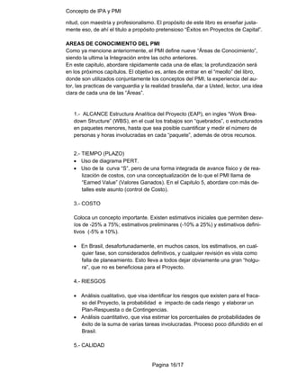 Concepto de IPA y PMI
Pagina 16/17
nitud, con maestría y profesionalismo. El propósito de este libro es enseñar justa-
mente eso, de ahí el titulo a propósito pretensioso “Éxitos en Proyectos de Capital”.
AREAS DE CONOCIMIENTO DEL PMI
Como ya mencione anteriormente, el PMI define nueve “Áreas de Conocimiento”,
siendo la ultima la Integración entre las ocho anteriores.
En este capitulo, abordare rápidamente cada una de ellas; la profundización será
en los próximos capítulos. El objetivo es, antes de entrar en el “meollo” del libro,
donde son utilizados conjuntamente los conceptos del PMI, la experiencia del au-
tor, las practicas de vanguardia y la realidad brasileña, dar a Usted, lector, una idea
clara de cada una de las “Áreas”.
1.- ALCANCE Estructura Analítica del Proyecto (EAP), en ingles “Work Brea-
down Structure” (WBS), en el cual los trabajos son “quebrados”, o estructurados
en paquetes menores, hasta que sea posible cuantificar y medir el número de
personas y horas involucradas en cada “paquete”, además de otros recursos.
2.- TIEMPO (PLAZO)
• Uso de diagrama PERT.
• Uso de la curva “S”, pero de una forma integrada de avance físico y de rea-
lización de costos, con una conceptualización de lo que el PMI llama de
“Earned Value” (Valores Ganados). En el Capitulo 5, abordare con más de-
talles este asunto (control de Costo).
3.- COSTO
Coloca un concepto importante. Existen estimativos iniciales que permiten desv-
íos de -25% a 75%; estimativos preliminares (-10% a 25%) y estimativos defini-
tivos (-5% a 10%).
• En Brasil, desafortunadamente, en muchos casos, los estimativos, en cual-
quier fase, son considerados definitivos, y cualquier revisión es vista como
falla de planeamiento. Esto lleva a todos dejar obviamente una gran “holgu-
ra”, que no es beneficiosa para el Proyecto.
4.- RIESGOS
• Análisis cualitativo, que visa identificar los riesgos que existen para el fraca-
so del Proyecto, la probabilidad e impacto de cada riesgo y elaborar un
Plan-Respuesta o de Contingencias.
• Análisis cuantitativo, que visa estimar los porcentuales de probabilidades de
éxito de la suma de varias tareas involucradas. Proceso poco difundido en el
Brasil.
5.- CALIDAD
 