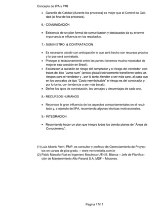 Concepto de IPA y PMI
Pagina 17/17
• Garantía de Calidad (durante los procesos) es mejor que el Control de Cali-
dad (al final de los procesos).
6.- COMUNICACIÓN
• Existencia de un plan formal de comunicación y destacados da su enorme
importancia e influencia en los resultados.
7.- SUMINISTRO & CONTRATACION
• Es necesario decidir con anticipación lo que será hecho con recursos propios
y lo que será contratado.
• Proteger el relacionamiento entre las partes (tenemos mucha necesidad de
mejorar esa cuestión en Brasil).
• Esclarecer la cuestión de riesgo del comprador y el riesgo del vendedor; con-
tratos del tipo “Lump-sum” (precio global) teóricamente transfieren todos los
riesgos para el vendedor y , por lo tanto, tienden a ser más caro, al paso que
en los contratos de tipo “Costo reembolsable” el riesgo es del comprador y,
por lo tanto, con tendencia a ser más barato.
• Define los tipos de contratación, las ventajas y desventajas de cada uno.
8.- RECURSOS HUMANOS
• Reconoce la gran influencia de los aspectos comportamentales en el resul-
tado y, a ejemplo del IPA, recomienda algunas técnicas motivacionales.
9.- INTEGRACION
• Recomienda hacer un plan que integre todos los demás planes de “Áreas de
Conocimiento”.
(1) Luiz Alberto Verri, PMP, es consultor y profesor de Gerenciamiento de Proyec-
tos en cursos de pós-grado. – www.verriveritatis.com.br
(2) Pablo Marcelo Riat es Ingeniero Mecánico UTN B. Blanca – Jefe de Planifica-
ción de Mantenimiento Alto Paraná S.A. MDF – Misiones.
 