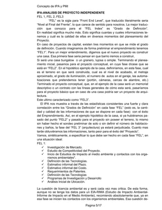 Concepto de IPA y PMI
Pagina 5/17
IPA-ANALISIS DE PROYECTO INDEPENDIENTE
FEL 1, FEL 2, FEL3
“FEL” es la sigla para “Front End Level”, que traducido literalmente seria
“Nivel al Final del Frente”, lo que carece de sentido para nosotros. La mejor traduc-
ción que conozco para el “FEL Index” es “Grado de Definición”.
En realidad significa mucho más. Esto significa cuantas y cuales informaciones te-
nemos y cuál es la calidad de ellas en diversos momentos del planeamiento del
Proyecto.
En caso de proyectos de capital, existen tres momentos en que se mide el grado
de definición. Cuando imaginamos de forma preliminar el emprendimiento tenemos
“FEL1”. Para un mejor entendimiento, digamos que el nuevo proyecto es construir
una casa. Esa primera fase seria pensar en que barrio iremos a construir,
Si será una casa bungalow o un granero, lujosa o simple. Terminando el planea-
miento inicial, pasamos para el proyecto conceptual, en cuya fase dícese que se
está en “FEL2”. En el hipotético ejemplo de la casa, definiríamos, en esta fase, cual
es el terreno en que será construida, cual es el nivel de acabado, el metraje
aproximado, el grado de iluminación, el numero de autos en el garaje, las automa-
tizaciones que pretendemos tener (portón, cámaras, cercas de alambre, etc.)
Terminado el proyecto conceptual, que, en el ejemplo de la casa será un memorial
descriptivo o un contrato con las líneas generales de cómo esta será, pasaríamos
para el proyecto básico que en caso de una casa podría ser un proyecto de arqui-
tectura.
Este ultimo caracterizado como “FEL3”.
El IPA nos muestra a través de las estadísticas consistentes una fuerte y clara
correlación entre los “Grados de Definición” en cada fase “FEL” (esto es, la canti-
dad y calidad de las informaciones de que se dispone en cada fase) con el éxito
del Emprendimiento. Así, en el ejemplo hipotético de la casa, si ya hubiéramos pa-
sado del punto “FEL2” y pasado para el proyecto sin poseer el terreno, lo mismo
sin haber hecho el sondeo preliminar de solo o sin definir el número de habitacio-
nes y baños, la fase del “FEL 3” (arquitectura) ya estará perjudicada. Cuanto mas
tarde obtuviéramos las informaciones, tanto peor para el éxito del “Proyecto”.
Vamos, sintéticamente, a especificar lo que debe ser hecho en cada fase “FEL”, en
una situación ideal:
FEL 1:
9 Investigación de Mercado.
9 Estudio de Competitividad del Proyecto.
9 Inicio de Estudios de Impacto al medio ambiente y contactos con los orga-
nismos ambientales*.
9 Definición de las Tecnologías.
9 Estimativo informal del Plazo.
9 Estimativo informal del Costo.
9 Requerimientos de Patentes.
9 Definición de las Tecnologías
9 Programas de Investigación y Desarrollo
9 Análisis Inicial de Ubicación.
La cuestión de licencia ambiental es y será cada vez mas critica. De esta forma,
aunque no se tenga los datos para un EIA-RIMA (Estudio de Impacto Ambiental-
Informe de Impacto en el Medio Ambiente), recomiendo absolutamente que, ya en
esa fase se inicien los contactos con los organismos ambientales. Esa cuestión de-
 