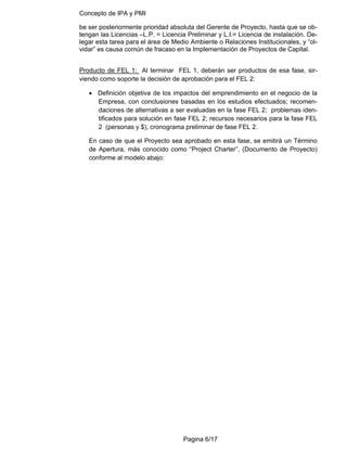 Concepto de IPA y PMI
Pagina 6/17
be ser posteriormente prioridad absoluta del Gerente de Proyecto, hasta que se ob-
tengan las Licencias –L.P. = Licencia Preliminar y L.I.= Licencia de instalación. De-
legar esta tarea para el área de Medio Ambiente o Relaciones Institucionales, y “ol-
vidar” es causa común de fracaso en la Implementación de Proyectos de Capital.
Producto de FEL 1: Al terminar FEL 1, deberán ser productos de esa fase, sir-
viendo como soporte la decisión de aprobación para el FEL 2:
• Definición objetiva de los impactos del emprendimiento en el negocio de la
Empresa, con conclusiones basadas en los estudios efectuados; recomen-
daciones de alternativas a ser evaluadas en la fase FEL 2; problemas iden-
tificados para solución en fase FEL 2; recursos necesarios para la fase FEL
2 (personas y $), cronograma preliminar de fase FEL 2.
En caso de que el Proyecto sea aprobado en esta fase, se emitirá un Término
de Apertura, más conocido como “Project Charter”, (Documento de Proyecto)
conforme al modelo abajo:
 