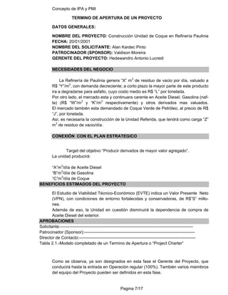 Concepto de IPA y PMI
Pagina 7/17
TERMINO DE APERTURA DE UN PROYECTO
DATOS GENERALES:
NOMBRE DEL PROYECTO: Construcción Unidad de Coque en Refinería Paulinia
FECHA: 20/01/2001
NOMBRE DEL SOLICITANTE: Alan Kardec Pinto
PATROCINADOR (SPONSOR): Valdison Moreira
GERENTE DEL PROYECTO: Hedewandro Antonio Lucredi
NECESIDADES DEL NEGOCIO
La Refinería de Paulinia genera “X” m3
de residuo de vacio por día, valuado a
R$ “Y”/m3
, con demanda decreciente; a corto plazo la mayor parte de este producto
ira a degradarse para asfalto, cuyo costo medio es R$ “L” por tonelada.
Por otro lado, el mercado esta y continuara carente en Aceite Diesel, Gasolina (naf-
ta) (R$ “W”/m3
y “K”/m3
respectivamente) y otros derivados mas valuados.
El mercado también esta demandado de Coque Verde de Petróleo, al precio de R$
“J”, por tonelada.
Así, es necesaria la construcción de la Unidad Referida, que tendrá como carga “Z”
m3
de residuo de vacio/día.
CONEXIÓN CON EL PLAN ESTRATEGICO
Target del objetivo “Producir derivados de mayor valor agregado”.
La unidad producirá:
“A”m3
/día de Aceite Diesel
“B”m3
/día de Gasolina
“C”m3
/día de Coque
BENEFICIOS ESTIMADOS DEL PROYECTO
El Estudio de Viabilidad Técnico-Económico (EVTE) indica un Valor Presente Neto
(VPN), con condiciones de entorno fortalecidas y conservadoras, de R$”S” millo-
nes.
Además de eso, la Unidad en cuestión disminuirá la dependencia de compra de
Aceite Diesel del exterior.
APROBACIONES
Solicitante:-----------------------------------------------------------------------------------------------
Patrocinador (Sponsor):-------------------------------------------------------------------------------
Director de Contacto:-----------------------------------------------------------------------------------
Tabla 2.1.-Modelo completado de un Termino de Apertura o “Project Charter”
Como se observa, ya son designados en esta fase el Gerente del Proyecto, que
conducirá hasta la entrada en Operación regular (100%). También varios miembros
del equipo del Proyecto pueden ser definidos en esta fase.
 