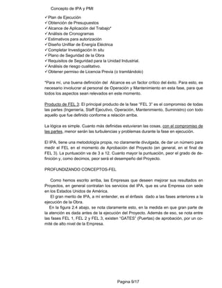 Concepto de IPA y PMI
Pagina 9/17
9Plan de Ejecución
9Obtención de Presupuestos
9Alcance de Aplicación del Trabajo*
9Análisis de Cronogramas
9Estimativos para autorización
9Diseño Unifilar de Energía Eléctrica
9Completar Investigación In situ
9Plano de Seguridad de la Obra
9Requisitos de Seguridad para la Unidad Industrial.
9Análisis de riesgo cualitativo.
9Obtener permiso de Licencia Previa (o tramitándolo)
*Para mí, una buena definición del Alcance es un factor crítico del éxito. Para esto, es
necesario involucrar al personal de Operación y Mantenimiento en esta fase, para que
todos los aspectos sean relevados en este momento.
Producto de FEL 3: El principal producto de la fase “FEL 3” es el compromiso de todas
las partes (Ingeniería, Staff Ejecutivo, Operación, Mantenimiento, Suministro) con todo
aquello que fue definido conforme a relación arriba.
La lógica es simple. Cuanto más definidas estuvieran las cosas, con el compromiso de
las partes, menor serán las turbulencias y problemas durante la fase en ejecución.
El IPA, tiene una metodología propia, no claramente divulgada, de dar un número para
medir el FEL en el momento de Aprobación del Proyecto (en general, en el final de
FEL 3). La puntuación va de 3 a 12. Cuanto mayor la puntuación, peor el grado de de-
finición y, como decimos, peor será el desempeño del Proyecto.
PROFUNDIZANDO CONCEPTOS-FEL
Como hemos escrito arriba, las Empresas que deseen mejorar sus resultados en
Proyectos, en general contratan los servicios del IPA, que es una Empresa con sede
en los Estados Unidos de América.
El gran merito de IPA, a mí entender, es el énfasis dado a las fases anteriores a la
ejecución de la Obra.
En la figura 2.4 abajo, se nota claramente esto, en la medida en que gran parte de
la atención es dada antes de la ejecución del Proyecto. Además de eso, se nota entre
las fases FEL 1, FEL 2 y FEL 3, existen “GATES” (Puertas) de aprobación, por un co-
mité de alto nivel de la Empresa.
 