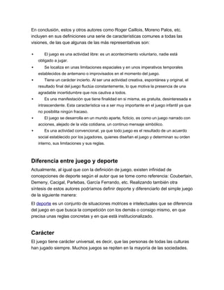En conclusión, estos y otros autores como Roger Caillois, Moreno Palos, etc.
incluyen en sus definiciones una serie de características comunes a todas las
visiones, de las que algunas de las más representativas son:

      El juego es una actividad libre: es un acontecimiento voluntario, nadie está
    obligado a jugar.
      Se localiza en unas limitaciones espaciales y en unos imperativos temporales
    establecidos de antemano o improvisados en el momento del juego.
      Tiene un carácter incierto. Al ser una actividad creativa, espontánea y original, el
    resultado final del juego fluctúa constantemente, lo que motiva la presencia de una
    agradable incertidumbre que nos cautiva a todos.
      Es una manifestación que tiene finalidad en si misma, es gratuita, desinteresada e
    intrascendente. Esta característica va a ser muy importante en el juego infantil ya que
    no posibilita ningún fracaso.
      El juego se desarrolla en un mundo aparte, ficticio, es como un juego narrado con
    acciones, alejado de la vida cotidiana, un continuo mensaje simbólico.
      Es una actividad convencional, ya que todo juego es el resultado de un acuerdo
    social establecido por los jugadores, quienes diseñan el juego y determinan su orden
    interno, sus limitaciones y sus reglas.



Diferencia entre juego y deporte
Actualmente, al igual que con la definición de juego, existen infinidad de
concepciones de deporte según el autor que se tome como referencia: Coubertain,
Demeny, Cacigal, Parlebas, García Ferrando, etc. Realizando también otra
síntesis de estos autores podríamos definir deporte y diferenciarlo del simple juego
de la siguiente manera:
El deporte es un conjunto de situaciones motrices e intelectuales que se diferencia
del juego en que busca la competición con los demás o consigo mismo, en que
precisa unas reglas concretas y en que está institucionalizado.


Carácter
El juego tiene carácter universal, es decir, que las personas de todas las culturas
han jugado siempre. Muchos juegos se repiten en la mayoría de las sociedades.
 