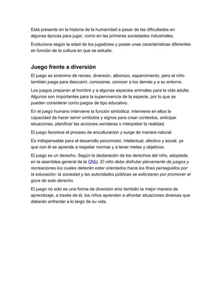 Está presente en la historia de la humanidad a pesar de las dificultades en
algunas épocas para jugar, como en las primeras sociedades industriales.
Evoluciona según la edad de los jugadores y posee unas características diferentes
en función de la cultura en que se estudie.


Juego frente a diversión
El juego es sinónimo de recreo, diversión, alborozo, esparcimiento, pero el niño
también juega para descubrir, conocerse, conocer a los demás y a su entorno.
Los juegos preparan al hombre y a algunas especies animales para la vida adulta.
Algunos son importantes para la supervivencia de la especie, por lo que se
pueden considerar como juegos de tipo educativo.
En el juego humano interviene la función simbólica: interviene en ellos la
capacidad de hacer servir símbolos y signos para crear contextos, anticipar
situaciones, planificar las acciones venideras o interpretar la realidad.
El juego favorece el proceso de enculturación y surge de manera natural.
Es indispensable para el desarrollo psicomotor, intelectual, afectivo y social, ya
que con él se aprende a respetar normas y a tener metas y objetivos.
El juego es un derecho. Según la declaración de los derechos del niño, adoptada
en la asamblea general de la ONU, El niño debe disfrutar plenamente de juegos y
recreaciones los cuales deberán estar orientados hacia los fines perseguidos por
la educación; la sociedad y las autoridades públicas se esforzaran por promover el
goce de este derecho.
El juego no solo es una forma de diversión sino también la mejor manera de
aprendizaje, a través de él, los niños aprenden a afrontar situaciones diversas que
deberán enfrentar a lo largo de su vida.
 