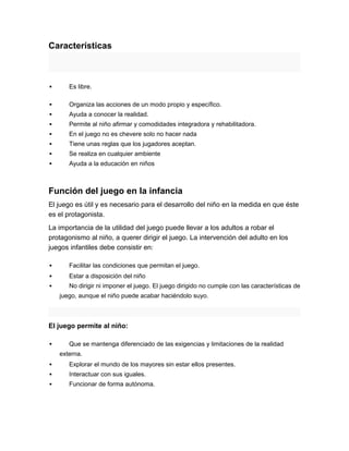 Características



      Es libre.

      Organiza las acciones de un modo propio y específico.
      Ayuda a conocer la realidad.
      Permite al niño afirmar y comodidades integradora y rehabilitadora.
      En el juego no es chevere solo no hacer nada
      Tiene unas reglas que los jugadores aceptan.
      Se realiza en cualquier ambiente
      Ayuda a la educación en niños



Función del juego en la infancia
El juego es útil y es necesario para el desarrollo del niño en la medida en que éste
es el protagonista.
La importancia de la utilidad del juego puede llevar a los adultos a robar el
protagonismo al niño, a querer dirigir el juego. La intervención del adulto en los
juegos infantiles debe consistir en:

      Facilitar las condiciones que permitan el juego.
      Estar a disposición del niño
      No dirigir ni imponer el juego. El juego dirigido no cumple con las características de
    juego, aunque el niño puede acabar haciéndolo suyo.



El juego permite al niño:

      Que se mantenga diferenciado de las exigencias y limitaciones de la realidad
    externa.
      Explorar el mundo de los mayores sin estar ellos presentes.
      Interactuar con sus iguales.
      Funcionar de forma autónoma.
 