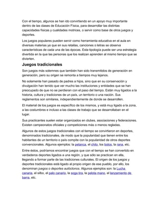 Con el tiempo, algunos se han ido convirtiendo en un apoyo muy importante
dentro de las clases de Educación Física, para desarrollar las distintas
capacidades físicas y cualidades motrices, o servir como base de otros juegos y
deportes.
Los juegos populares pueden servir como herramienta educativa en el aula en
diversas materias ya que en sus retailas, canciones o letras se observa
características de cada una de las épocas. Esta tipología puede ser una estrategia
divertida en la que las personas que los realizan aprenden al mismo tiempo que se
divierten.
Juegos tradicionales
Son juegos más solemnes que también han sido transmitidos de generación en
generación, pero su origen se remonta a tiempos muy lejanos.
No solamente han pasado de padres a hijos, sino que en su conservación y
divulgación han tenido que ver mucho las instituciones y entidades que se han
preocupado de que no se perdieran con el paso del tiempo. Están muy ligados a la
historia, cultura y tradiciones de un país, un territorio o una nación. Sus
reglamentos son similares, independientemente de donde se desarrollen.
El material de los juegos es específico de los mismos, y está muy ligado a la zona,
a las costumbres e incluso a las clases de trabajo que se desarrollaban en el
lugar.
Sus practicantes suelen estar organizados en clubes, asociaciones y federaciones.
Existen campeonatos oficiales y competiciones más o menos regladas.
Algunos de estos juegos tradicionales con el tiempo se convirtieron en deportes,
denominados tradicionales, de modo que la popularidad que tienen entre los
habitantes de un territorio o país compite con la popularidad de otros deportes
convencionales. Algunos ejemplos: la petanca, el chito, los bolos, la rana, etc.
Entre éstos, podríamos encontrar juegos que con el tiempo se han convertido en
verdaderos deportes ligados a una región, y que sólo se practican en ella,
llegando a formar parte de las tradiciones culturales. El origen de los juegos y
deportes tradicionales está ligado al propio origen de ese pueblo, por ello, los
denominan juegos o deportes autóctonos. Algunos ejemplos son: la Lucha
canaria, el silbo, el palo canario, la soga tira, la pelota mano, el lanzamiento de
barra, etc.
 