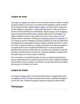 Juegos de mesa

Los juegos con tablero, que utilizan como herramienta central un tablero en donde
se sigue el estado, los recursos y el progreso de los jugadores usando símbolos
físicos. Muchos también implican dados o naipes. La mayoría de los juegos que
simulan batallas son de tablero, y éste puede representa un mapa en el cual se
mueven de forma simbólica los contendientes. Algunos juegos, como el ajedrez y
el go son enteramente deterministas, basados solamente en la estrategia. Los
juegos infantiles se basan en gran parte en la suerte, como la Oca, en el que
apenas se toman decisiones, mientras que el parchís (parqués en Colombia), es
una mezcla de suerte y estrategia. El Trivial es aleatorio en tanto que depende de
las preguntas que cada jugador consiga y si alguno contesta mal le dan un puño
en la cara. Un juego de mesa es un juego que requiere una mesa para jugarse o
un soporte similar y que es jugado generalmente por un grupo de personas
alrededor de él. Aunque el azar puede ser una parte muy importante en este tipo
de juegos, también los hay en los que son necesarios estrategia y razonamiento
para poder jugar y en los que el azar no aparece.
Por su naturaleza, en general los juegos de mesa no conllevan actividad física,
aunque existen algunos que implican levantarse de la mesa y realizar actividades
fuera de ésta ya sea por castigo o recompensa, en este caso estos serían juegos
de mesa pero no limitados a la misma.


Juegos de naipes

Los juegos de naipes utilizan como herramienta central una baraja. Esta puede
ser española, de 40 ó 48 naipes o francesa de 52 cartas, y depende del juego el
uso de una u otra. También hay algunos juegos de magia que utilizan naipes.


Videojuegos
 