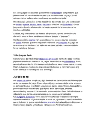 Los videojuegos son aquellos que controla un ordenador o computadora, que
pueden crear las herramientas virtuales que se utilizarán en un juego, como
naipes o dados o elaborados mundos que se pueden manipular.
Un videojuego utiliza unos o más dispositivos de entrada, bien una combinación
de teclas y joystick, teclado, ratón, trackball o cualquier otrocontrolador. En los
juegos de ordenador el desarrollo del juego depende de la evolución de las
interfaces utilizadas.
A veces, hay una carencia de metas o de oposición, que ha provocado una
discusión sobre si éstos se deben considerar "juegos" o "juguetes".4
Con la conexión a Internet han aparecido nuevos juegos; algunos necesitan
un cliente mientras que otros requieren solamente un navegador. El juego de
ordenador se ha distribuido por todos los sectores sociales, transformando la
forma tradicional de jugar.


Videojuegos flash
Con el avance de Internet los videojuegos en línea se han hecho cada vez más
populares siendo una referencia los juegos desarrollados en Adobe Flash. Flash
permite el desarrollo de videojuegos multiplataforma, siempre que esté soportado
Flash, incluso son muchos los dispositivos móviles que lo han incorporado o lo
harán en breve el soporte para esta tecnología.


Juegos de rol
Los juegos de rol son un tipo de juego en el que los participantes asumen el papel
de los personajes del juego. En su origen el juego se desarrollaba entre un grupo
de participantes que inventaban un guion con lápiz y papel. Unidos, los jugadores
pueden colaborar en la historia que implica a sus personajes, creando,
desarrollando y explorando el escenario, en una aventura fuera de los límites de la
vida diaria. Uno de los primeros juegos de rol en ser comercializados
fue Dungeons & Dragons, cuyas traducciones oficiales en castellano siempre
conservaron el título original en inglés, aunque los jugadores lo conozcan también
por el título con el que se tradujo la serie animada derivada del juego (Dragones y
Mazmorras en España y Calabozos y Dragonesen América hispánica).
 
