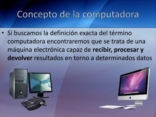 • Si buscamos la definición exacta del término
computadora encontraremos que se trata de una
máquina electrónica capaz de recibir, procesar y
devolver resultados en torno a determinados datos
 