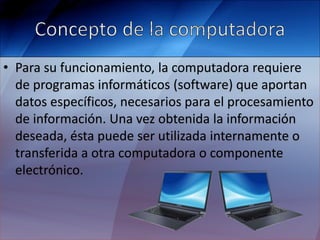 • Para su funcionamiento, la computadora requiere
de programas informáticos (software) que aportan
datos específicos, necesarios para el procesamiento
de información. Una vez obtenida la información
deseada, ésta puede ser utilizada internamente o
transferida a otra computadora o componente
electrónico.
 
