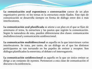 La comunicación oral espontánea o conversación carece de un plan
organizativo previo: ni los temas ni la estructura están fijados. Este tipo de
comunicación se desarrolla siempre en forma de diálogo entre dos o más
interlocutores.
La comunicación oral planificada se atiene a un plan en el que se fijan de
antemano el tema, la estructura y las pautas que regirán la comunicación.
Según la naturaleza de esta, pueden diferenciarse dos clases: comunicación
multidireccional y comunicación unidireccional.
La comunicación multidireccional es aquella en la que intervienen varios
interlocutores. Se trata, por tanto, de un diálogo en el que los distintos
participantes se van turnando en los papeles de emisor y receptor. Son
diálogos planificados la entrevista, el debate o el interrogatorio.
La comunicación unidireccional es aquella en la que un único emisor se
dirige a un conjunto de oyentes. Pertenecen a esta clase de comunicación el
discurso o la conferencia.
 