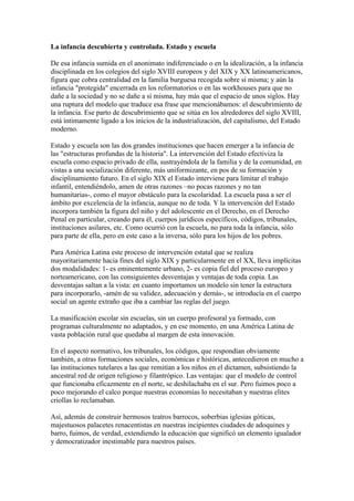 La infancia descubierta y controlada. Estado y escuela
De esa infancia sumida en el anonimato indiferenciado o en la idealización, a la infancia
disciplinada en los colegios del siglo XVIII europeos y del XIX y XX latinoamericanos,
figura que cobra centralidad en la familia burguesa recogida sobre sí misma; y aún la
infancia "protegida" encerrada en los reformatorios o en las workhouses para que no
dañe a la sociedad y no se dañe a sí misma, hay más que el espacio de unos siglos. Hay
una ruptura del modelo que traduce esa frase que mencionábamos: el descubrimiento de
la infancia. Ese parto de descubrimiento que se sitúa en los alrededores del siglo XVIII,
está íntimamente ligado a los inicios de la industrialización, del capitalismo, del Estado
moderno.
Estado y escuela son las dos grandes instituciones que hacen emerger a la infancia de
las "estructuras profundas de la historia". La intervención del Estado efectiviza la
escuela como espacio privado de ella, sustrayéndola de la familia y de la comunidad, en
vistas a una socialización diferente, más uniformizante, en pos de su formación y
disciplinamiento futuro. En el siglo XIX el Estado interviene para limitar el trabajo
infantil, entendiéndolo, amen de otras razones –no pocas razones y no tan
humanitarias-, como el mayor obstáculo para la escolaridad. La escuela pasa a ser el
ámbito por excelencia de la infancia, aunque no de toda. Y la intervención del Estado
incorpora también la figura del niño y del adolescente en el Derecho, en el Derecho
Penal en particular, creando para él, cuerpos jurídicos específicos, códigos, tribunales,
instituciones asilares, etc. Como ocurrió con la escuela, no para toda la infancia, sólo
para parte de ella, pero en este caso a la inversa, sólo para los hijos de los pobres.
Para América Latina este proceso de intervención estatal que se realiza
mayoritariamente hacia fines del siglo XIX y particularmente en el XX, lleva implícitas
dos modalidades: 1- es eminentemente urbano, 2- es copia fiel del proceso europeo y
norteamericano, con las consiguientes desventajas y ventajas de toda copia. Las
desventajas saltan a la vista: en cuanto importamos un modelo sin tener la estructura
para incorporarlo, -amén de su validez, adecuación y demás-, se introducía en el cuerpo
social un agente extraño que iba a cambiar las reglas del juego.
La masificación escolar sin escuelas, sin un cuerpo profesoral ya formado, con
programas culturalmente no adaptados, y en ese momento, en una América Latina de
vasta población rural que quedaba al margen de esta innovación.
En el aspecto normativo, los tribunales, los códigos, que respondían obviamente
también, a otras formaciones sociales, económicas e históricas, antecedieron en mucho a
las instituciones tutelares a las que remitían a los niños en el dictamen, subsistiendo la
ancestral red de origen religioso y filantrópico. Las ventajas: que el modelo de control
que funcionaba eficazmente en el norte, se deshilachaba en el sur. Pero fuimos poco a
poco mejorando el calco porque nuestras economías lo necesitaban y nuestras elites
criollas lo reclamaban.
Así, además de construir hermosos teatros barrocos, soberbias iglesias góticas,
majestuosos palacetes renacentistas en nuestras incipientes ciudades de adoquines y
barro, fuimos, de verdad, extendiendo la educación que significó un elemento igualador
y democratizador inestimable para nuestros países.

 