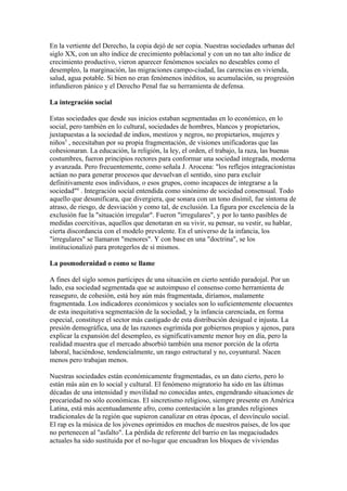 En la vertiente del Derecho, la copia dejó de ser copia. Nuestras sociedades urbanas del
siglo XX, con un alto índice de crecimiento poblacional y con un no tan alto índice de
crecimiento productivo, vieron aparecer fenómenos sociales no deseables como el
desempleo, la marginación, las migraciones campo-ciudad, las carencias en vivienda,
salud, agua potable. Si bien no eran fenómenos inéditos, su acumulación, su progresión
infundieron pánico y el Derecho Penal fue su herramienta de defensa.
La integración social
Estas sociedades que desde sus inicios estaban segmentadas en lo económico, en lo
social, pero también en lo cultural, sociedades de hombres, blancos y propietarios,
juxtapuestas a la sociedad de indios, mestizos y negros, no propietarios, mujeres y
niños5 , necesitaban por su propia fragmentación, de visiones unificadoras que las
cohesionaran. La educación, la religión, la ley, el orden, el trabajo, la raza, las buenas
costumbres, fueron principios rectores para conformar una sociedad integrada, moderna
y avanzada. Pero frecuentemente, como señala J. Arocena: "los reflejos integracionistas
actúan no para generar procesos que devuelvan el sentido, sino para excluir
definitivamente esos individuos, o esos grupos, como incapaces de integrarse a la
sociedad"6 . Integración social entendida como sinónimo de sociedad consensual. Todo
aquello que desunificara, que divergiera, que sonara con un tono disímil, fue síntoma de
atraso, de riesgo, de desviación y como tal, de exclusión. La figura por excelencia de la
exclusión fue la "situación irregular". Fueron "irregulares", y por lo tanto pasibles de
medidas coercitivas, aquellos que denotaran en su vivir, su pensar, su vestir, su hablar,
cierta discordancia con el modelo prevalente. En el universo de la infancia, los
"irregulares" se llamaron "menores". Y con base en una "doctrina", se los
institucionalizó para protegerlos de sí mismos.
La posmodernidad o como se llame
A fines del siglo somos partícipes de una situación en cierto sentido paradojal. Por un
lado, esa sociedad segmentada que se autoimpuso el consenso como herramienta de
reaseguro, de cohesión, está hoy aún más fragmentada, diríamos, malamente
fragmentada. Los indicadores económicos y sociales son lo suficientemente elocuentes
de esta inequitativa segmentación de la sociedad, y la infancia carenciada, en forma
especial, constituye el sector más castigado de esta distribución desigual e injusta. La
presión demográfica, una de las razones esgrimida por gobiernos propios y ajenos, para
explicar la expansión del desempleo, es significativamente menor hoy en día, pero la
realidad muestra que el mercado absorbió también una menor porción de la oferta
laboral, haciéndose, tendencialmente, un rasgo estructural y no, coyuntural. Nacen
menos pero trabajan menos.
Nuestras sociedades están económicamente fragmentadas, es un dato cierto, pero lo
están más aún en lo social y cultural. El fenómeno migratorio ha sido en las últimas
décadas de una intensidad y movilidad no conocidas antes, engendrando situaciones de
precariedad no sólo económicas. El sincretismo religioso, siempre presente en América
Latina, está más acentuadamente afro, como contestación a las grandes religiones
tradicionales de la región que supieron canalizar en otras épocas, el desvínculo social.
El rap es la música de los jóvenes oprimidos en muchos de nuestros países, de los que
no pertenecen al "asfalto". La pérdida de referente del barrio en las megaciudades
actuales ha sido sustituida por el no-lugar que encuadran los bloques de viviendas

 