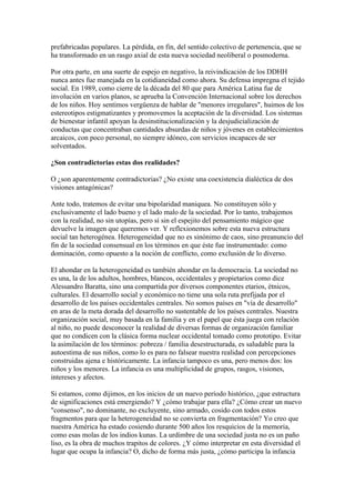 prefabricadas populares. La pérdida, en fin, del sentido colectivo de pertenencia, que se
ha transformado en un rasgo axial de esta nueva sociedad neoliberal o posmoderna.
Por otra parte, en una suerte de espejo en negativo, la reivindicación de los DDHH
nunca antes fue manejada en la cotidianeidad como ahora. Su defensa impregna el tejido
social. En 1989, como cierre de la década del 80 que para América Latina fue de
involución en varios planos, se aprueba la Convención Internacional sobre los derechos
de los niños. Hoy sentimos vergüenza de hablar de "menores irregulares", huimos de los
estereotipos estigmatizantes y promovemos la aceptación de la diversidad. Los sistemas
de bienestar infantil apoyan la desinstitucionalización y la desjudicialización de
conductas que concentraban cantidades absurdas de niños y jóvenes en establecimientos
arcaicos, con poco personal, no siempre idóneo, con servicios incapaces de ser
solventados.
¿Son contradictorias estas dos realidades?
O ¿son aparentemente contradictorias? ¿No existe una coexistencia dialéctica de dos
visiones antagónicas?
Ante todo, tratemos de evitar una bipolaridad maniquea. No constituyen sólo y
exclusivamente el lado bueno y el lado malo de la sociedad. Por lo tanto, trabajemos
con la realidad, no sin utopías, pero sí sin el espejito del pensamiento mágico que
devuelve la imagen que queremos ver. Y reflexionemos sobre esta nueva estructura
social tan heterogénea. Heterogeneidad que no es sinónimo de caos, sino preanuncio del
fin de la sociedad consensual en los términos en que éste fue instrumentado: como
dominación, como opuesto a la noción de conflicto, como exclusión de lo diverso.
El ahondar en la heterogeneidad es también ahondar en la democracia. La sociedad no
es una, la de los adultos, hombres, blancos, occidentales y propietarios como dice
Alessandro Baratta, sino una compartida por diversos componentes etarios, étnicos,
culturales. El desarrollo social y económico no tiene una sola ruta prefijada por el
desarrollo de los países occidentales centrales. No somos países en "vía de desarrollo"
en aras de la meta dorada del desarrollo no sustentable de los países centrales. Nuestra
organización social, muy basada en la familia y en el papel que ésta juega con relación
al niño, no puede desconocer la realidad de diversas formas de organización familiar
que no condicen con la clásica forma nuclear occidental tomado como prototipo. Evitar
la asimilación de los términos: pobreza / familia desestructurada, es saludable para la
autoestima de sus niños, como lo es para no falsear nuestra realidad con percepciones
construidas ajena e históricamente. La infancia tampoco es una, pero menos dos: los
niños y los menores. La infancia es una multiplicidad de grupos, rasgos, visiones,
intereses y afectos.
Si estamos, como dijimos, en los inicios de un nuevo período histórico, ¿que estructura
de significaciones está emergiendo? Y ¿cómo trabajar para ella? ¿Cómo crear un nuevo
"consenso", no dominante, no excluyente, sino armado, cosido con todos estos
fragmentos para que la heterogeneidad no se convierta en fragmentación? Yo creo que
nuestra América ha estado cosiendo durante 500 años los resquicios de la memoria,
como esas molas de los indios kunas. La urdimbre de una sociedad justa no es un paño
liso, es la obra de muchos trapitos de colores. ¿Y cómo interpretar en esta diversidad el
lugar que ocupa la infancia? O, dicho de forma más justa, ¿cómo participa la infancia

 