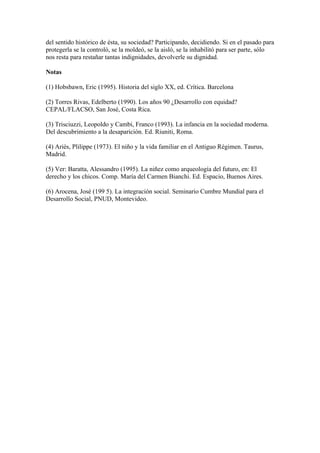 del sentido histórico de ésta, su sociedad? Participando, decidiendo. Si en el pasado para
protegerla se la controló, se la moldeó, se la aisló, se la inhabilitó para ser parte, sólo
nos resta para restañar tantas indignidades, devolverle su dignidad.
Notas
(1) Hobsbawn, Eric (1995). Historia del siglo XX, ed. Crítica. Barcelona
(2) Torres Rivas, Edelberto (1990). Los años 90 ¿Desarrollo con equidad?
CEPAL/FLACSO, San José, Costa Rica.
(3) Trisciuzzi, Leopoldo y Cambi, Franco (1993). La infancia en la sociedad moderna.
Del descubrimiento a la desaparición. Ed. Riuniti, Roma.
(4) Ariès, Plilippe (1973). El niño y la vida familiar en el Antiguo Régimen. Taurus,
Madrid.
(5) Ver: Baratta, Alessandro (1995). La niñez como arqueología del futuro, en: El
derecho y los chicos. Comp. María del Carmen Bianchi. Ed. Espacio, Buenos Aires.
(6) Arocena, José (199 5). La integración social. Seminario Cumbre Mundial para el
Desarrollo Social, PNUD, Montevideo.

 