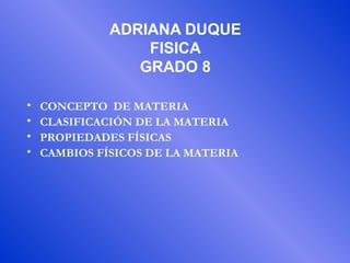 ADRIANA DUQUE
FISICA
GRADO 8
• CONCEPTO DE MATERIA
• CLASIFICACIÓN DE LA MATERIA
• PROPIEDADES FÍSICAS
• CAMBIOS FÍSICOS DE LA MATERIA
 