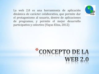 La web 2.0 es una herramienta de aplicación
dinámica de carácter colaborativa, que permite dar
el protagonismo al usuario, dentro de aplicaciones
de programas, y permite el mejor desarrollo
participativo y colectivo (Vayas Eliza, 2012)




                *
 