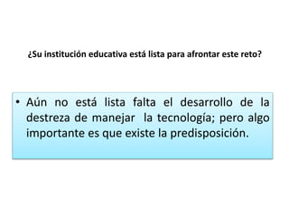 ¿Su institución educativa está lista para afrontar este reto?
• Aún no está lista falta el desarrollo de la
destreza de manejar la tecnología; pero algo
importante es que existe la predisposición.
 