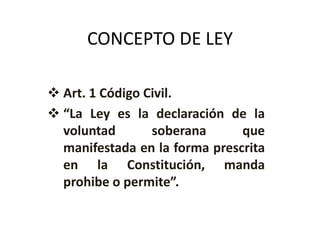 CONCEPTO DE LEY
 Art. 1 Código Civil.
 “La Ley es la declaración de la
voluntad soberana que
manifestada en la forma prescrita
en la Constitución, manda
prohibe o permite”.
 