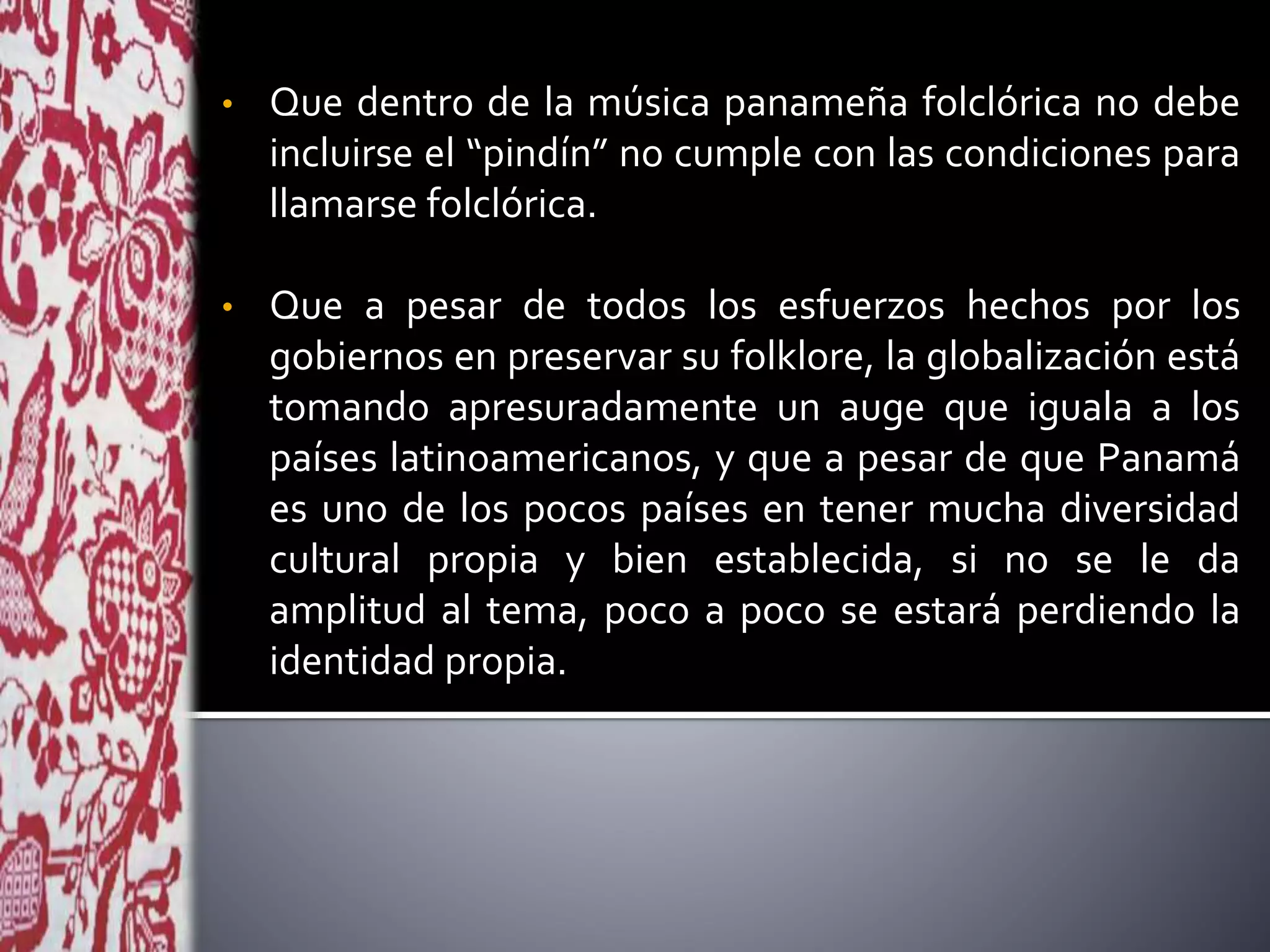 • Que dentro de la música panameña folclórica no debe
incluirse el “pindín” no cumple con las condiciones para
llamarse folclórica.
• Que a pesar de todos los esfuerzos hechos por los
gobiernos en preservar su folklore, la globalización está
tomando apresuradamente un auge que iguala a los
países latinoamericanos, y que a pesar de que Panamá
es uno de los pocos países en tener mucha diversidad
cultural propia y bien establecida, si no se le da
amplitud al tema, poco a poco se estará perdiendo la
identidad propia.
 