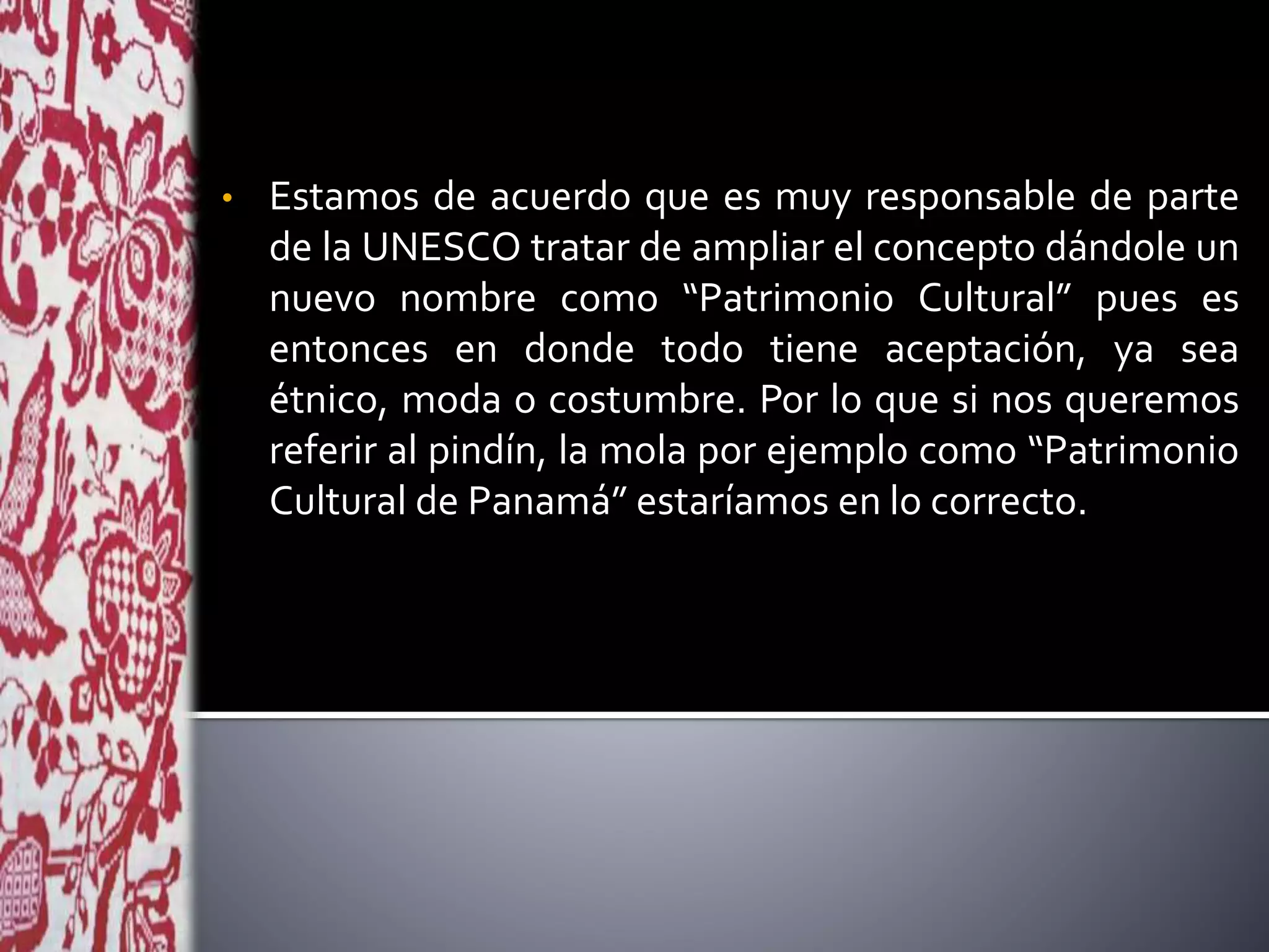 • Estamos de acuerdo que es muy responsable de parte
de la UNESCO tratar de ampliar el concepto dándole un
nuevo nombre como “Patrimonio Cultural” pues es
entonces en donde todo tiene aceptación, ya sea
étnico, moda o costumbre. Por lo que si nos queremos
referir al pindín, la mola por ejemplo como “Patrimonio
Cultural de Panamá” estaríamos en lo correcto.
 