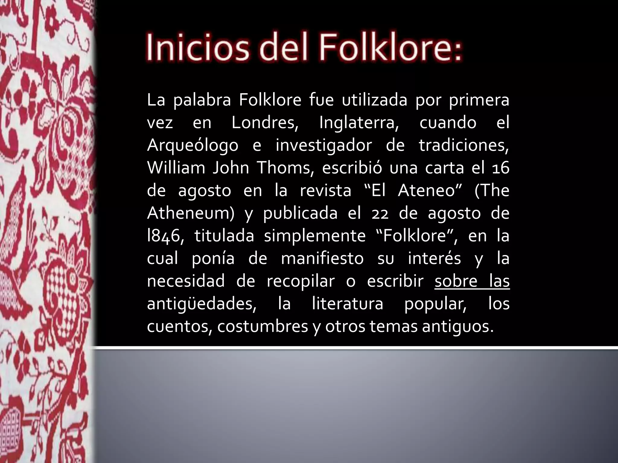 La palabra Folklore fue utilizada por primera
vez en Londres, Inglaterra, cuando el
Arqueólogo e investigador de tradiciones,
William John Thoms, escribió una carta el 16
de agosto en la revista “El Ateneo” (The
Atheneum) y publicada el 22 de agosto de
l846, titulada simplemente “Folklore”, en la
cual ponía de manifiesto su interés y la
necesidad de recopilar o escribir sobre las
antigüedades, la literatura popular, los
cuentos, costumbres y otros temas antiguos.
 