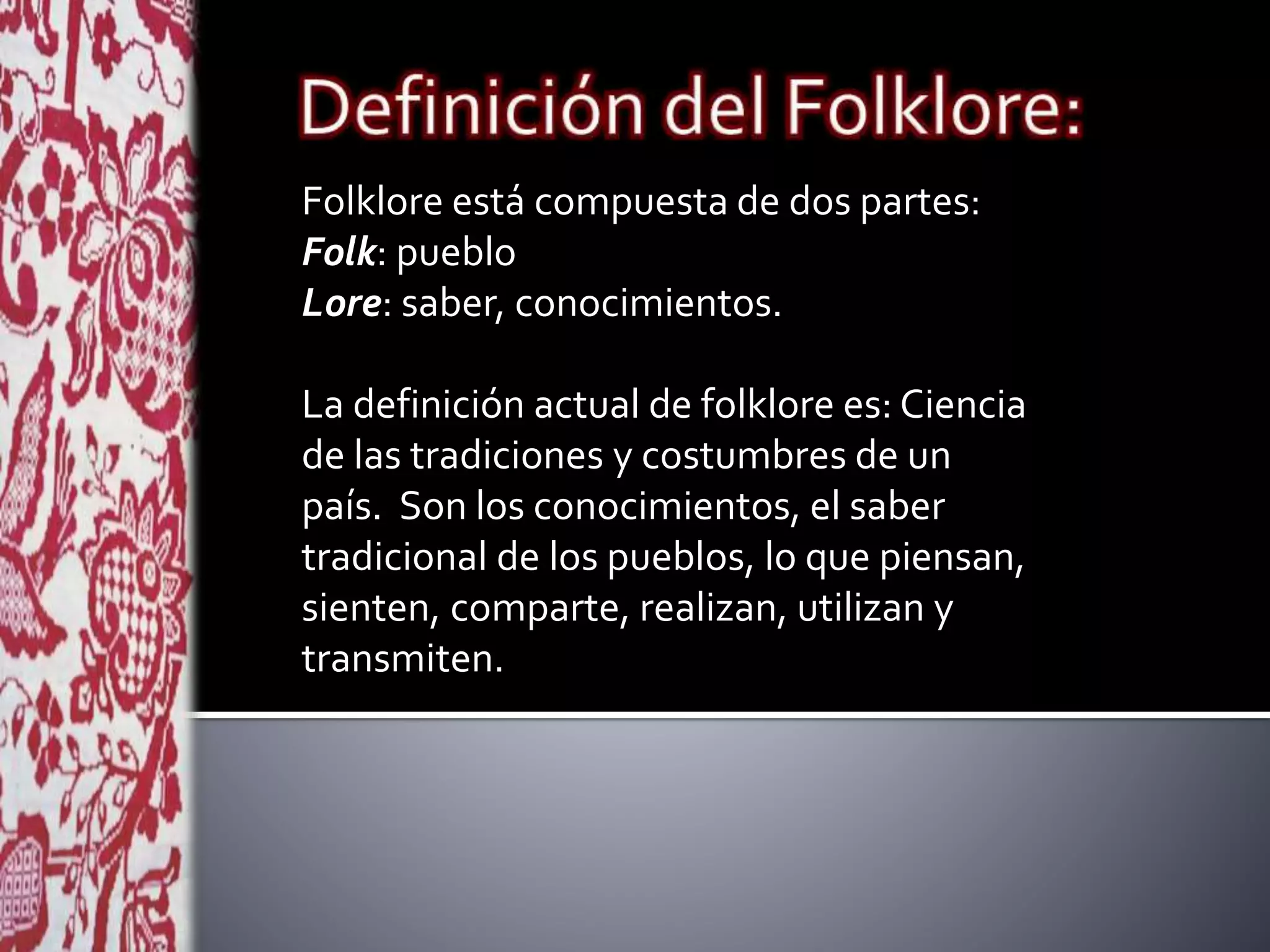Folklore está compuesta de dos partes:
Folk: pueblo
Lore: saber, conocimientos.
La definición actual de folklore es: Ciencia
de las tradiciones y costumbres de un
país. Son los conocimientos, el saber
tradicional de los pueblos, lo que piensan,
sienten, comparte, realizan, utilizan y
transmiten.
 