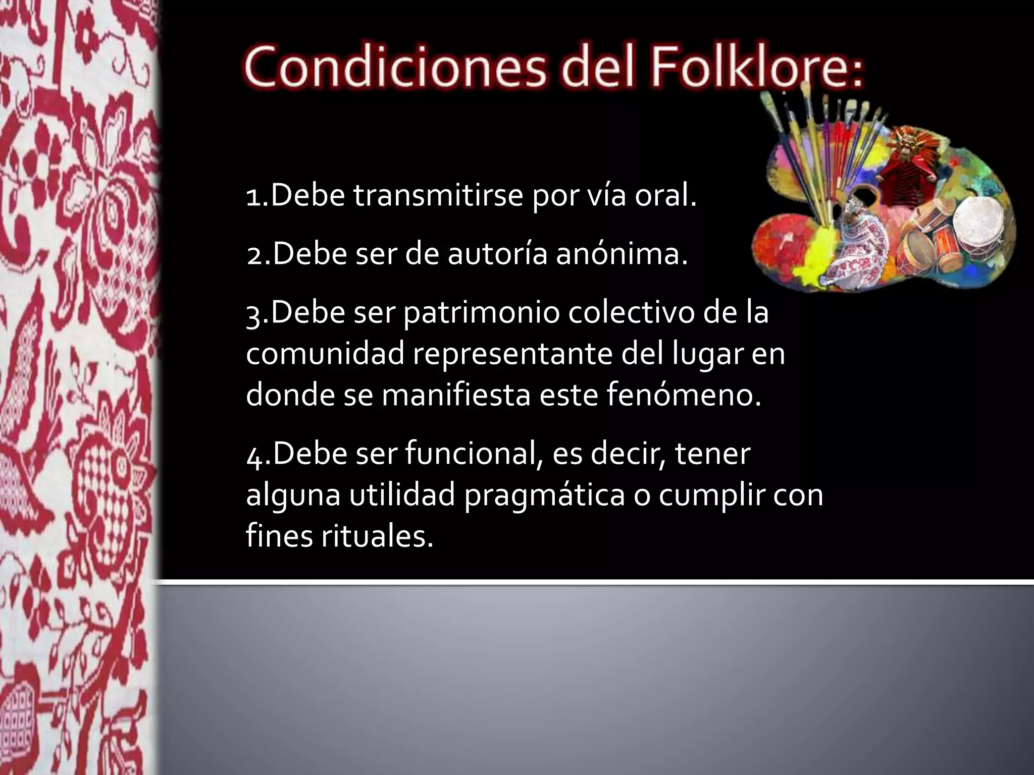 1.Debe transmitirse por vía oral.
2.Debe ser de autoría anónima.
3.Debe ser patrimonio colectivo de la
comunidad representante del lugar en
donde se manifiesta este fenómeno.
4.Debe ser funcional, es decir, tener
alguna utilidad pragmática o cumplir con
fines rituales.
 