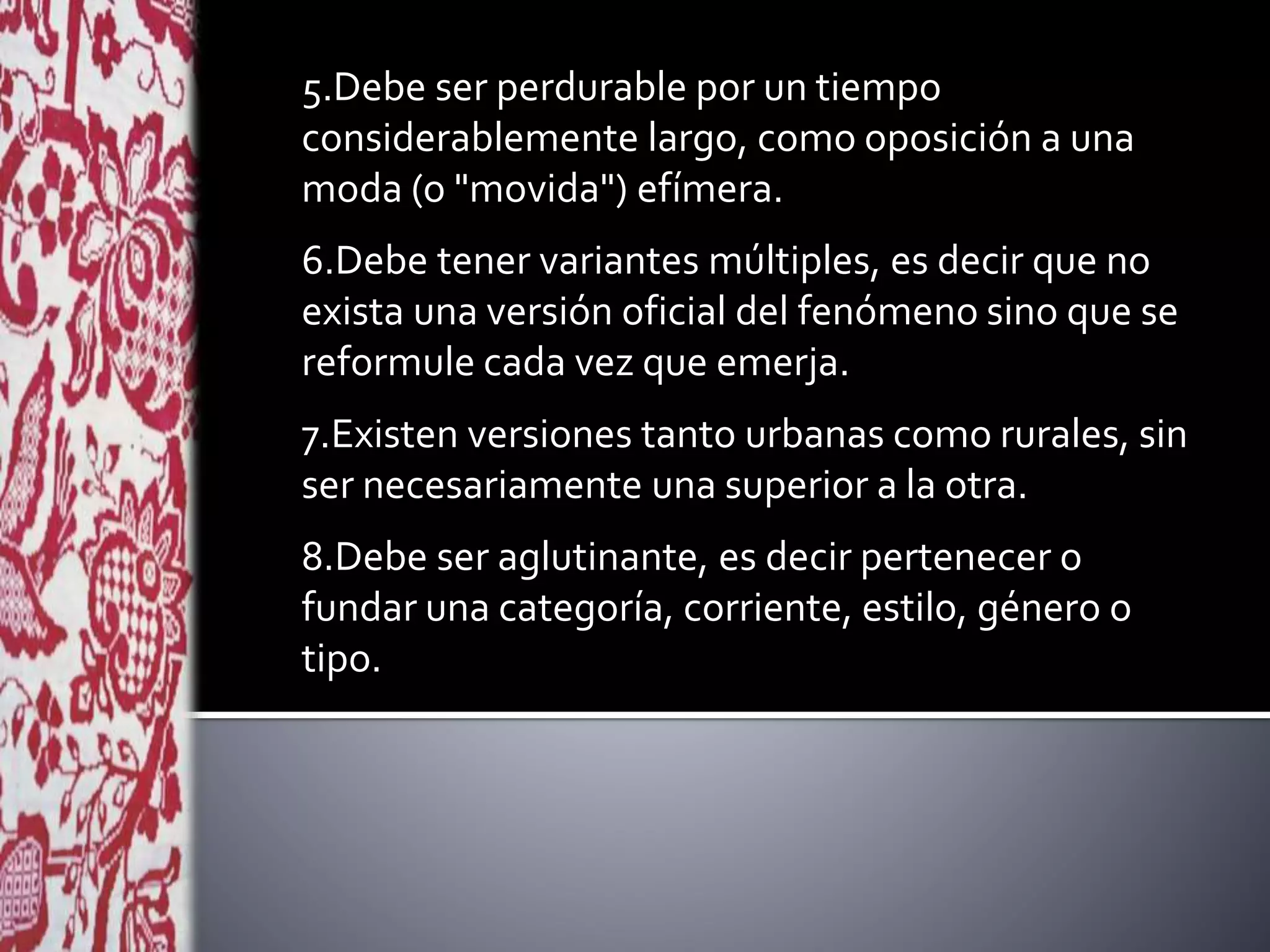 5.Debe ser perdurable por un tiempo
considerablemente largo, como oposición a una
moda (o "movida") efímera.
6.Debe tener variantes múltiples, es decir que no
exista una versión oficial del fenómeno sino que se
reformule cada vez que emerja.
7.Existen versiones tanto urbanas como rurales, sin
ser necesariamente una superior a la otra.
8.Debe ser aglutinante, es decir pertenecer o
fundar una categoría, corriente, estilo, género o
tipo.
 