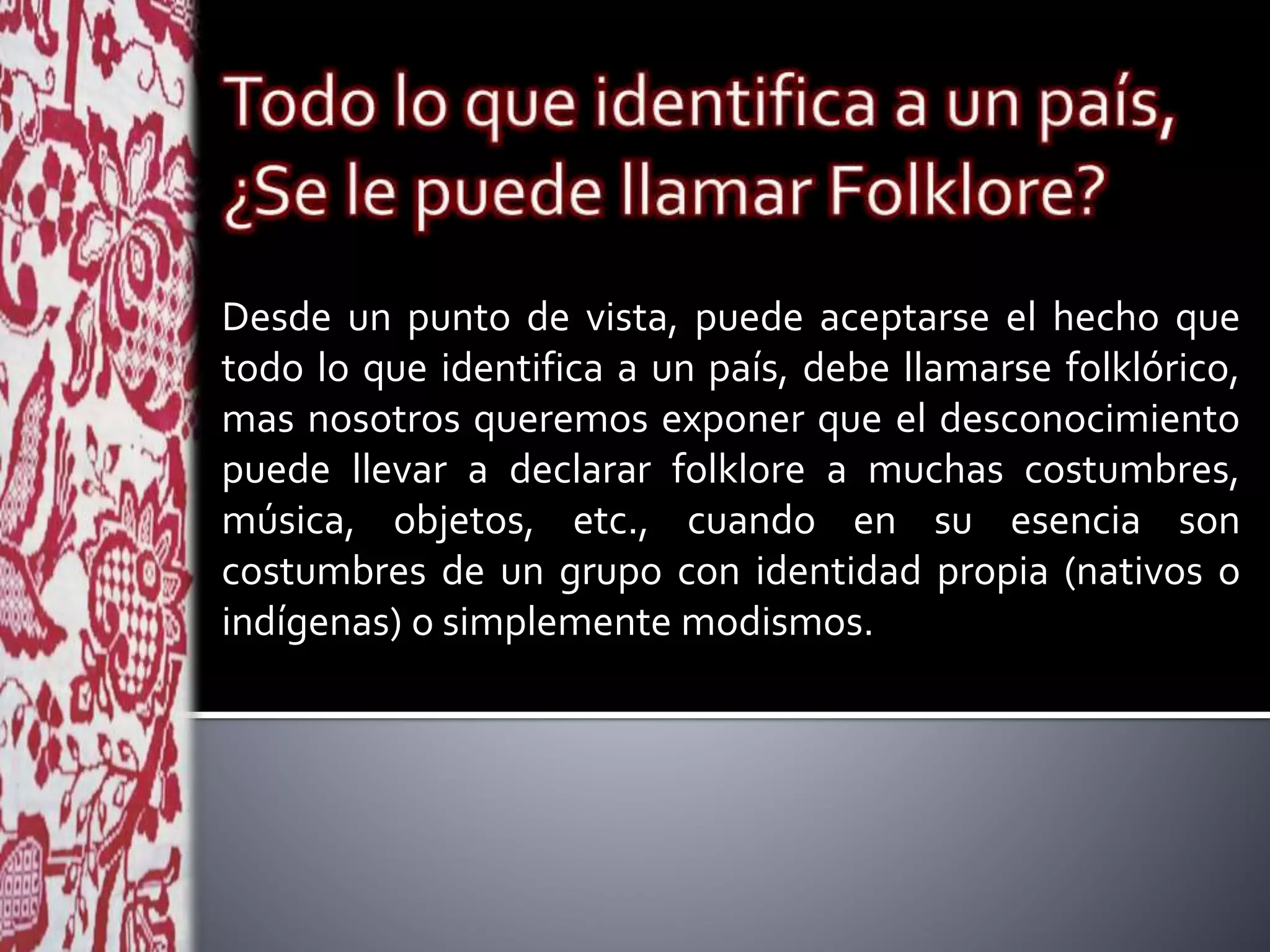 Desde un punto de vista, puede aceptarse el hecho que
todo lo que identifica a un país, debe llamarse folklórico,
mas nosotros queremos exponer que el desconocimiento
puede llevar a declarar folklore a muchas costumbres,
música, objetos, etc., cuando en su esencia son
costumbres de un grupo con identidad propia (nativos o
indígenas) o simplemente modismos.
 