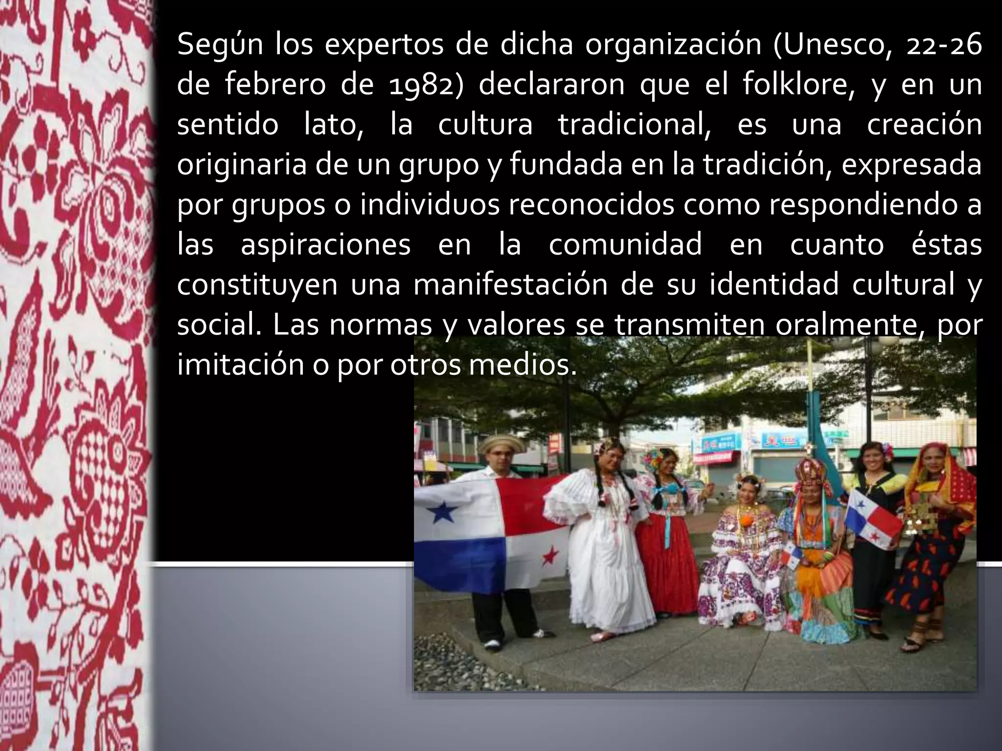 Según los expertos de dicha organización (Unesco, 22-26
de febrero de 1982) declararon que el folklore, y en un
sentido lato, la cultura tradicional, es una creación
originaria de un grupo y fundada en la tradición, expresada
por grupos o individuos reconocidos como respondiendo a
las aspiraciones en la comunidad en cuanto éstas
constituyen una manifestación de su identidad cultural y
social. Las normas y valores se transmiten oralmente, por
imitación o por otros medios.
 