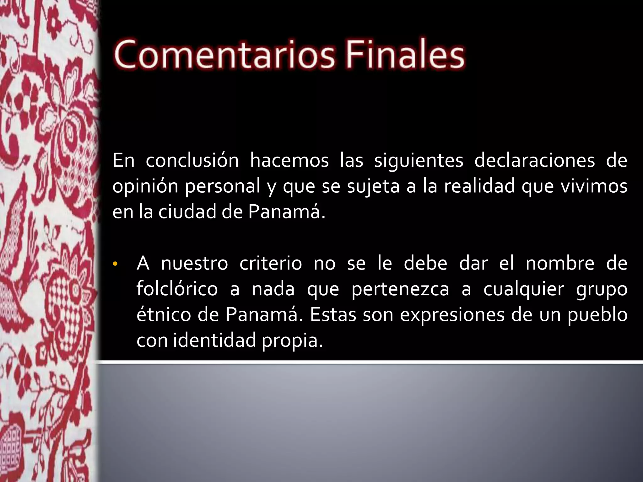 En conclusión hacemos las siguientes declaraciones de
opinión personal y que se sujeta a la realidad que vivimos
en la ciudad de Panamá.
• A nuestro criterio no se le debe dar el nombre de
folclórico a nada que pertenezca a cualquier grupo
étnico de Panamá. Estas son expresiones de un pueblo
con identidad propia.
 