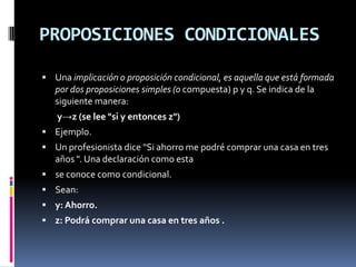 PROPOSICIONES CONDICIONALES

 Una implicación o proposición condicional, es aquella que está formada
   por dos proposiciones simples (o compuesta) p y q. Se indica de la
   siguiente manera:
   y→z (se lee "si y entonces z")
 Ejemplo.
 Un profesionista dice "Si ahorro me podré comprar una casa en tres
   años ". Una declaración como esta
 se conoce como condicional.
 Sean:
 y: Ahorro.
 z: Podrá comprar una casa en tres años .
 