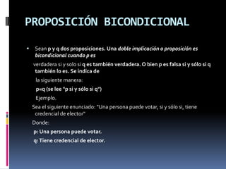 PROPOSICIÓN BICONDICIONAL
    Sean p y q dos proposiciones. Una doble implicación o proposición es
     bicondicional cuando p es
    verdadera si y solo si q es también verdadera. O bien p es falsa si y sólo si q
     también lo es. Se indica de
     la siguiente manera:
     p«q (se lee "p si y sólo si q")
     Ejemplo.
    Sea el siguiente enunciado: "Una persona puede votar, si y sólo si, tiene
     credencial de elector"
    Donde:
    p: Una persona puede votar.
    q: Tiene credencial de elector.
 