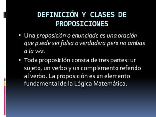 DEFINICIÓN Y CLASES DE
          PROPOSICIONES
 Una proposición o enunciado es una oración
  que puede ser falsa o verdadera pero no ambas
  a la vez.
 Toda proposición consta de tres partes: un
  sujeto, un verbo y un complemento referido
  al verbo. La proposición es un elemento
  fundamental de la Lógica Matemática.
 