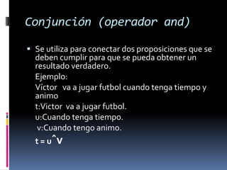 Conjunción (operador and)

 Se utiliza para conectar dos proposiciones que se
  deben cumplir para que se pueda obtener un
  resultado verdadero.
  Ejemplo:
  Víctor va a jugar futbol cuando tenga tiempo y
  animo
  t:Victor va a jugar futbol.
  u:Cuando tenga tiempo.
   v:Cuando tengo animo.
  t = uˆv
 