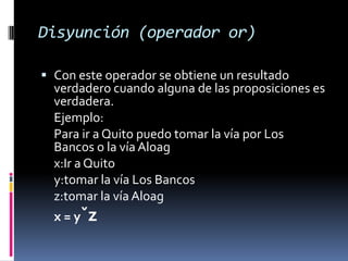 Disyunción (operador or)

 Con este operador se obtiene un resultado
  verdadero cuando alguna de las proposiciones es
  verdadera.
  Ejemplo:
  Para ir a Quito puedo tomar la vía por Los
  Bancos o la vía Aloag
  x:Ir a Quito
  y:tomar la vía Los Bancos
  z:tomar la vía Aloag
  x = yˇz
 