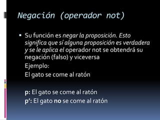 Negación (operador not)

 Su función es negar la proposición. Esto
  significa que sí alguna proposición es verdadera
  y se le aplica el operador not se obtendrá su
  negación (falso) y viceversa
  Ejemplo:
  El gato se come al ratón

  p: El gato se come al ratón
  p’: El gato no se come al ratón
 