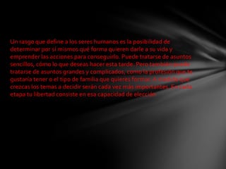 Un rasgo que define a los seres humanos es la posibilidad de
determinar por sí mismos qué forma quieren darle a su vida y
emprender las acciones para conseguirlo. Puede tratarse de asuntos
sencillos, cómo lo que deseas hacer esta tarde. Pero también puede
tratarse de asuntos grandes y complicados, como la profesión que te
gustaría tener o el tipo de familia que quieres formar. A medida que
crezcas los temas a decidir serán cada vez más importantes. En cada
etapa tu libertad consiste en esa capacidad de elección
 