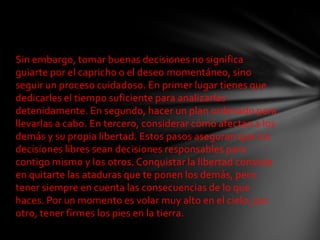 Sin embargo, tomar buenas decisiones no significa
guiarte por el capricho o el deseo momentáneo, sino
seguir un proceso cuidadoso. En primer lugar tienes que
dedicarles el tiempo suficiente para analizarlas
detenidamente. En segundo, hacer un plan ordenado para
llevarlas a cabo. En tercero, considerar cómo afectan a los
demás y su propia libertad. Estos pasos aseguran que tus
decisiones libres sean decisiones responsables para
contigo mismo y los otros. Conquistar la libertad consiste
en quitarte las ataduras que te ponen los demás, pero
tener siempre en cuenta las consecuencias de lo que
haces. Por un momento es volar muy alto en el cielo; por
otro, tener firmes los pies en la tierra.
 