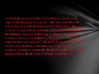 La libertad, en su sentido más abstracto, reside en la
capacidad ilimitada de elección. Una elección libre de
presiones, de condicionantes personales y de cualquier
otro factor que pueda interferir o distorsionar la toma de
decisiones. Pero la libertad, en su relación con el ser
humano, siempre es relativa. Si bien es lícito aspirar a
cotas de libertad cada vez más altas, lo cierto es que las
influencias internas y externas que rodean al ser
humano, limitan su capacidad hasta el punto de que no es
posible hablar de libertad en términos absolutos.
 