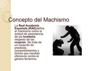Concepto del Machismo
  La Real Academia
  Española (RAE)define
  al machismo como la
  actitud de prepotencia
  de los hombres
  respecto de las
  mujeres. Se trata de
  un conjunto de
  prácticas,
  comportamientos y
  dichos que resultan
  ofensivos contra el
  género femenino.
 