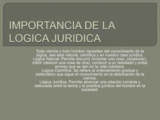 Toda ciencia y todo hombre necesitan del conocimiento de la
lógica, sea esta natural, científica y en nuestro caso jurídica.
Lógica Natural: Permite discurrir (inventar una cosa, conjeturar),
inferir (deducir una cosa de otra), conducir a un resultado y evitar
errores que se dan en la vida cotidiana.
Lógica Científica: Se refiere al ordenamiento gradual y
sistemático que sigue el conocimiento en la elaboración de la
ciencia.
Lógica Jurídica: Permite alcanzar una relación correcta y
adecuada entre la teoría y la práctica jurídica del hombre en la
sociedad.

 
