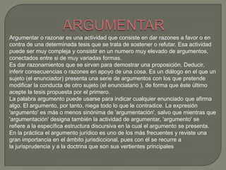 Argumentar o razonar es una actividad que consiste en dar razones a favor o en
contra de una determinada tesis que se trata de sostener o refutar. Esa actividad
puede ser muy compleja y consistir en un numero muy elevado de argumentos,
conectados entre si de muy variadas formas.
Es dar razonamientos que se sirvan para demostrar una proposición. Deducir,
inferir consecuencias o razones en apoyo de una cosa. Es un diálogo en el que un
sujeto (el enunciador) presenta una serie de argumentos con los que pretende
modificar la conducta de otro sujeto (el enunciatario ), de forma que éste último
acepte la tesis propuesta por el primero.
La palabra argumento puede usarse para indicar cualquier enunciado que afirma
algo. El argumento, por tanto, niega todo lo que le contradice. La expresión
'argumento' es más o menos sinónima de 'argumentación', salvo que mientras que
'argumentación' designa también la actividad de argumentar, 'argumento' se
refiere a la específica estructura discursiva en la cual el argumento se presenta.
En la práctica el argumento jurídico es uno de los más frecuentes y reviste una
gran importancia en el ámbito jurisdiccional, pues con él se recurre a
la jurisprudencia y a la doctrina que son sus vertientes principales

 