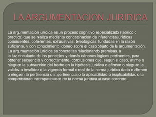 La argumentación jurídica es un proceso cognitivo especializado (teórico o
practico) que se realiza mediante concatenación de inferencias jurídicas
consistentes, coherentes, exhaustivas, teleológicas, fundadas en la razón
suficiente, y con conocimiento idóneo sobre el caso objeto de la argumentación.
La argumentación jurídica se concretiza relacionando premisas, a
la luz vinculante de los principios y demás cánones lógicos pertinentes, para
obtener secuencial y correctamente, conclusiones que, según el caso, afirme o
nieguen la subsunción del hecho en la hipótesis jurídica o afirmen o nieguen la
validez o invalidez o la vigencia formal o real de la norma jurídica dada o afirmen
o nieguen la pertinencia o impertinencia, o la aplicabilidad o inaplicabilidad o la
compatibilidad incompatibilidad de la norma jurídica al caso concreto.

 