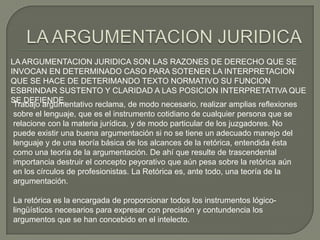 LA ARGUMENTACION JURIDICA SON LAS RAZONES DE DERECHO QUE SE
INVOCAN EN DETERMINADO CASO PARA SOTENER LA INTERPRETACION
QUE SE HACE DE DETERIMANDO TEXTO NORMATIVO SU FUNCION
ESBRINDAR SUSTENTO Y CLARIDAD A LAS POSICION INTERPRETATIVA QUE
SE DEFIENDE.
Trabajo argumentativo reclama, de modo necesario, realizar amplias reflexiones
sobre el lenguaje, que es el instrumento cotidiano de cualquier persona que se
relacione con la materia jurídica, y de modo particular de los juzgadores. No
puede existir una buena argumentación si no se tiene un adecuado manejo del
lenguaje y de una teoría básica de los alcances de la retórica, entendida ésta
como una teoría de la argumentación. De ahí que resulte de trascendental
importancia destruir el concepto peyorativo que aún pesa sobre la retórica aún
en los círculos de profesionistas. La Retórica es, ante todo, una teoría de la
argumentación.
La retórica es la encargada de proporcionar todos los instrumentos lógicolingüísticos necesarios para expresar con precisión y contundencia los
argumentos que se han concebido en el intelecto.

 