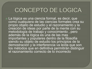

La lógica es una ciencia formal, es decir, que
como cualquiera de las ciencias formales crea su
propio objeto de estudio y el razonamiento y la
creación de ideas por parte de la mente con su
metodología de trabajo y conocimiento , pero
además de la lógica es una de las mas
importantes y populares dentro de la filosofía
siendo su objeto de estudio los principios de la
demostración y la interferencia va leída que son
los métodos que en definitiva permitirán distinguir
el razonamiento correcto de lo incorrecto

 