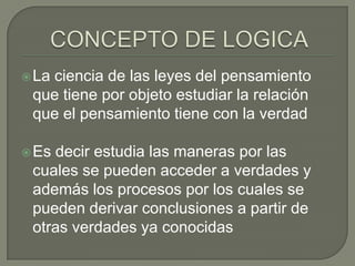  La

ciencia de las leyes del pensamiento
que tiene por objeto estudiar la relación
que el pensamiento tiene con la verdad

 Es

decir estudia las maneras por las
cuales se pueden acceder a verdades y
además los procesos por los cuales se
pueden derivar conclusiones a partir de
otras verdades ya conocidas

 